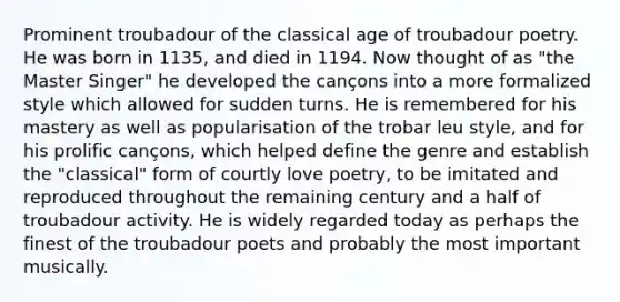 Prominent troubadour of the classical age of troubadour poetry. He was born in 1135, and died in 1194. Now thought of as "the Master Singer" he developed the cançons into a more formalized style which allowed for sudden turns. He is remembered for his mastery as well as popularisation of the trobar leu style, and for his prolific cançons, which helped define the genre and establish the "classical" form of courtly love poetry, to be imitated and reproduced throughout the remaining century and a half of troubadour activity. He is widely regarded today as perhaps the finest of the troubadour poets and probably the most important musically.