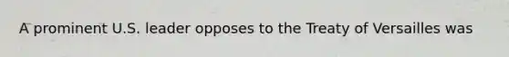 A prominent U.S. leader opposes to the Treaty of Versailles was