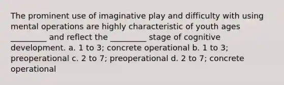 The prominent use of imaginative play and difficulty with using mental operations are highly characteristic of youth ages _________ and reflect the _________ stage of cognitive development. a. 1 to 3; concrete operational b. 1 to 3; preoperational c. 2 to 7; preoperational d. 2 to 7; concrete operational