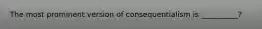 The most prominent version of consequentialism is __________?