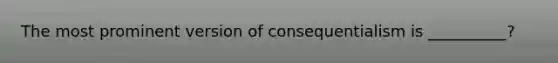 The most prominent version of consequentialism is __________?