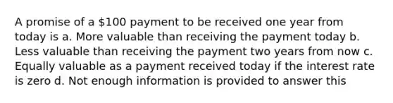 A promise of a 100 payment to be received one year from today is a. More valuable than receiving the payment today b. Less valuable than receiving the payment two years from now c. Equally valuable as a payment received today if the interest rate is zero d. Not enough information is provided to answer this