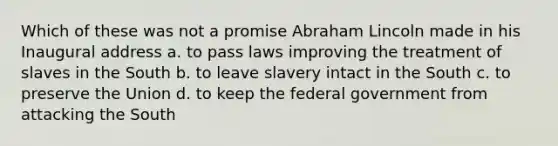 Which of these was not a promise Abraham Lincoln made in his Inaugural address a. to pass laws improving the treatment of slaves in the South b. to leave slavery intact in the South c. to preserve the Union d. to keep the federal government from attacking the South