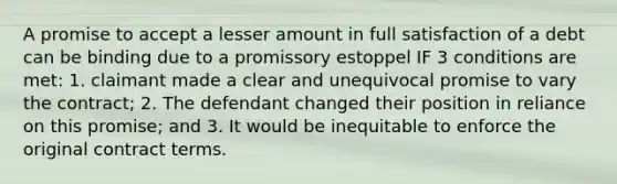 A promise to accept a lesser amount in full satisfaction of a debt can be binding due to a promissory estoppel IF 3 conditions are met: 1. claimant made a clear and unequivocal promise to vary the contract; 2. The defendant changed their position in reliance on this promise; and 3. It would be inequitable to enforce the original contract terms.