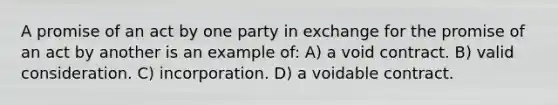 A promise of an act by one party in exchange for the promise of an act by another is an example of: A) a void contract. B) valid consideration. C) incorporation. D) a voidable contract.