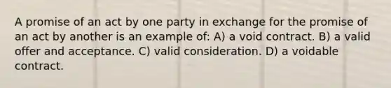 A promise of an act by one party in exchange for the promise of an act by another is an example of: A) a void contract. B) a valid offer and acceptance. C) valid consideration. D) a voidable contract.