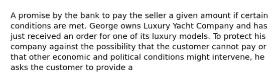 A promise by the bank to pay the seller a given amount if certain conditions are met. George owns Luxury Yacht Company and has just received an order for one of its luxury models. To protect his company against the possibility that the customer cannot pay or that other economic and political conditions might intervene, he asks the customer to provide a