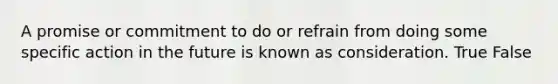 A promise or commitment to do or refrain from doing some specific action in the future is known as consideration. True False