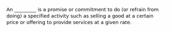 An _________ is a promise or commitment to do (or refrain from doing) a specified activity such as selling a good at a certain price or offering to provide services at a given rate.