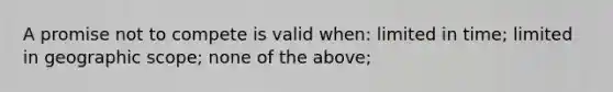 A promise not to compete is valid when: limited in time; limited in geographic scope; none of the above;