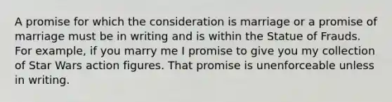 A promise for which the consideration is marriage or a promise of marriage must be in writing and is within the Statue of Frauds. For example, if you marry me I promise to give you my collection of Star Wars action figures. That promise is unenforceable unless in writing.