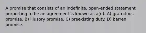 A promise that consists of an indefinite, open-ended statement purporting to be an agreement is known as a(n): A) gratuitous promise. B) illusory promise. C) preexisting duty. D) barren promise.