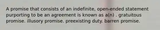 A promise that consists of an indefinite, open-ended statement purporting to be an agreement is known as a(n) . gratuitous promise. illusory promise. preexisting duty. barren promise.