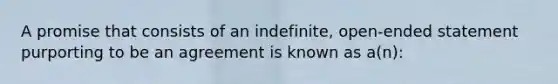 A promise that consists of an indefinite, open-ended statement purporting to be an agreement is known as a(n):