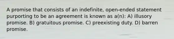 A promise that consists of an indefinite, open-ended statement purporting to be an agreement is known as a(n): A) illusory promise. B) gratuitous promise. C) preexisting duty. D) barren promise.