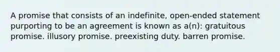 A promise that consists of an indefinite, open-ended statement purporting to be an agreement is known as a(n): gratuitous promise. illusory promise. preexisting duty. barren promise.