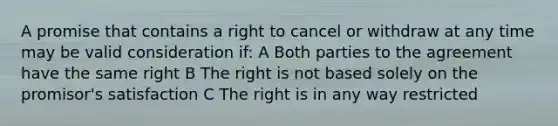 A promise that contains a right to cancel or withdraw at any time may be valid consideration if: A Both parties to the agreement have the same right B The right is not based solely on the promisor's satisfaction C The right is in any way restricted