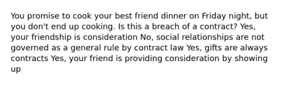 You promise to cook your best friend dinner on Friday night, but you don't end up cooking. Is this a breach of a contract? Yes, your friendship is consideration No, social relationships are not governed as a general rule by contract law Yes, gifts are always contracts Yes, your friend is providing consideration by showing up