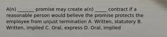 A(n) _______ promise may create a(n) _____ contract if a reasonable person would believe the promise protects the employee from unjust termination A. Written, statutory B. Written, implied C. Oral, express D. Oral, implied