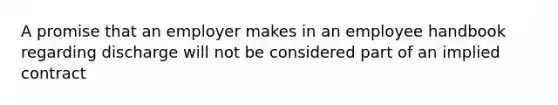A promise that an employer makes in an employee handbook regarding discharge will not be considered part of an implied contract