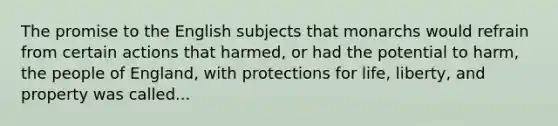 The promise to the English subjects that monarchs would refrain from certain actions that harmed, or had the potential to harm, the people of England, with protections for life, liberty, and property was called...