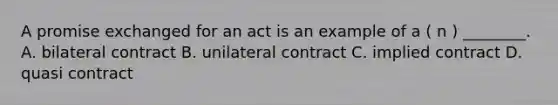 A promise exchanged for an act is an example of a ( n ) ________. A. bilateral contract B. unilateral contract C. implied contract D. quasi contract