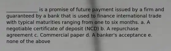 _____________ is a promise of future payment issued by a firm and guaranteed by a bank that is used to finance international trade with typical maturities ranging from one to six months. a. A negotiable certificate of deposit (NCD) b. A repurchase agreement c. Commercial paper d. A banker's acceptance e. none of the above