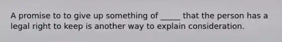 A promise to to give up something of _____ that the person has a legal right to keep is another way to explain consideration.