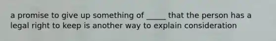 a promise to give up something of _____ that the person has a legal right to keep is another way to explain consideration