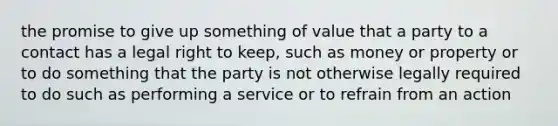 the promise to give up something of value that a party to a contact has a legal right to keep, such as money or property or to do something that the party is not otherwise legally required to do such as performing a service or to refrain from an action