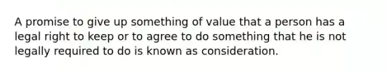 A promise to give up something of value that a person has a legal right to keep or to agree to do something that he is not legally required to do is known as consideration.