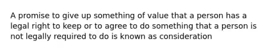 A promise to give up something of value that a person has a legal right to keep or to agree to do something that a person is not legally required to do is known as consideration