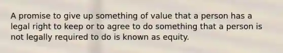 A promise to give up something of value that a person has a legal right to keep or to agree to do something that a person is not legally required to do is known as equity.