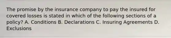 The promise by the insurance company to pay the insured for covered losses is stated in which of the following sections of a policy? A. Conditions B. Declarations C. Insuring Agreements D. Exclusions