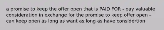 a promise to keep the offer open that is PAID FOR - pay valuable consideration in exchange for the promise to keep offer open - can keep open as long as want as long as have considertion