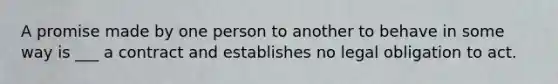 A promise made by one person to another to behave in some way is ___ a contract and establishes no legal obligation to act.