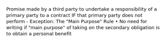 Promise made by a third party to undertake a responsibility of a primary party to a contract IF that primary party does not perform - Exception: The "Main Purpose" Rule • No need for writing if "main purpose" of taking on the secondary obligation is to obtain a personal benefit