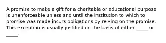 A promise to make a gift for a charitable or educational purpose is unenforceable unless and until the institution to which to promise was made incurs obligations by relying on the promise. This exception is usually justified on the basis of either _____ or _____.