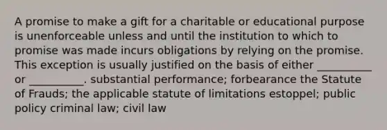 A promise to make a gift for a charitable or educational purpose is unenforceable unless and until the institution to which to promise was made incurs obligations by relying on the promise. This exception is usually justified on the basis of either __________ or __________. substantial performance; forbearance the Statute of Frauds; the applicable statute of limitations estoppel; public policy criminal law; civil law