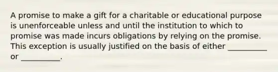 A promise to make a gift for a charitable or educational purpose is unenforceable unless and until the institution to which to promise was made incurs obligations by relying on the promise. This exception is usually justified on the basis of either __________ or __________.