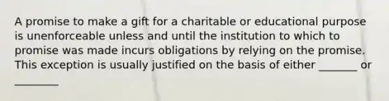 A promise to make a gift for a charitable or educational purpose is unenforceable unless and until the institution to which to promise was made incurs obligations by relying on the promise. This exception is usually justified on the basis of either _______ or ________