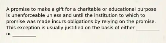 A promise to make a gift for a charitable or educational purpose is unenforceable unless and until the institution to which to promise was made incurs obligations by relying on the promise. This exception is usually justified on the basis of either __________ or __________