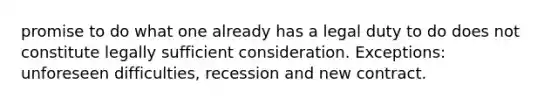 promise to do what one already has a legal duty to do does not constitute legally sufficient consideration. Exceptions: unforeseen difficulties, recession and new contract.