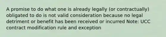 A promise to do what one is already legally (or contractually) obligated to do is not valid consideration because no legal detriment or benefit has been received or incurred Note: UCC contract modification rule and exception