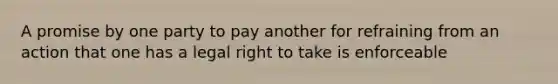 A promise by one party to pay another for refraining from an action that one has a legal right to take is enforceable