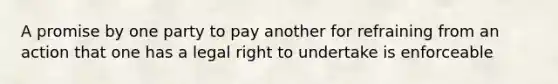 A promise by one party to pay another for refraining from an action that one has a legal right to undertake is enforceable