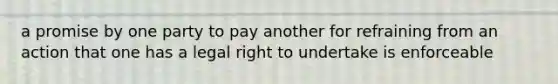 a promise by one party to pay another for refraining from an action that one has a legal right to undertake is enforceable