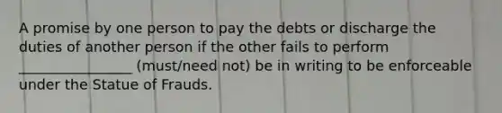 A promise by one person to pay the debts or discharge the duties of another person if the other fails to perform ________________ (must/need not) be in writing to be enforceable under the Statue of Frauds.