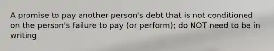 A promise to pay another person's debt that is not conditioned on the person's failure to pay (or perform); do NOT need to be in writing