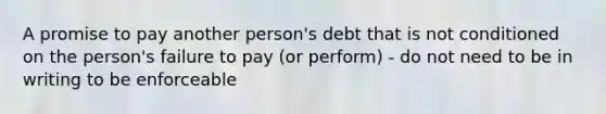 A promise to pay another person's debt that is not conditioned on the person's failure to pay (or perform) - do not need to be in writing to be enforceable